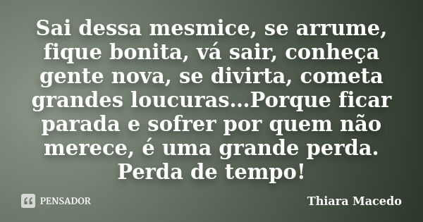 Sai dessa mesmice, se arrume, fique bonita, vá sair, conheça gente nova, se divirta, cometa grandes loucuras…Porque ficar parada e sofrer por quem não merece, é... Frase de Thiara Macedo.