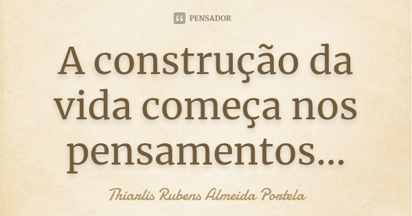 A construção da vida começa nos pensamentos...... Frase de Thiarlis Rubens Almeida Portela.