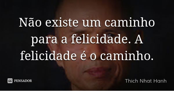 Não existe um caminho para a felicidade. A felicidade é o caminho.... Frase de Thich Nhat Hanh.