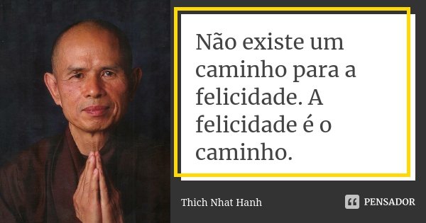 Não existe um caminho para a felicidade. A felicidade é o caminho.... Frase de Thich Nhat Hanh.