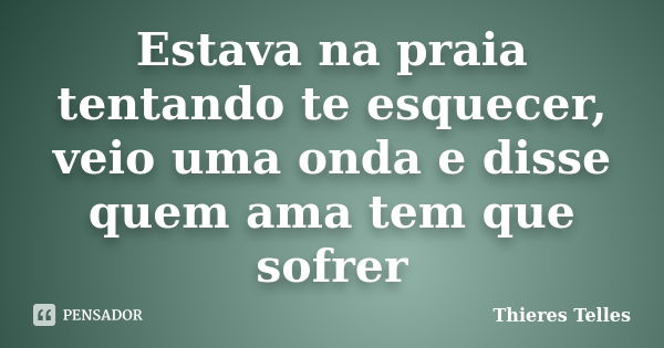 Estava na praia tentando te esquecer, veio uma onda e disse quem ama tem que sofrer... Frase de Thieres Telles.