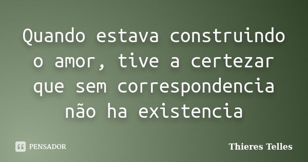 Quando estava construindo o amor, tive a certezar que sem correspondencia não ha existencia... Frase de Thieres Telles.