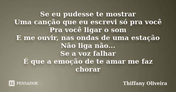 Se eu pudesse te mostrar Uma canção que eu escrevi só pra você Pra você ligar o som E me ouvir, nas ondas de uma estação Não liga não... Se a voz falhar É que a... Frase de Thiffany Oliveira.