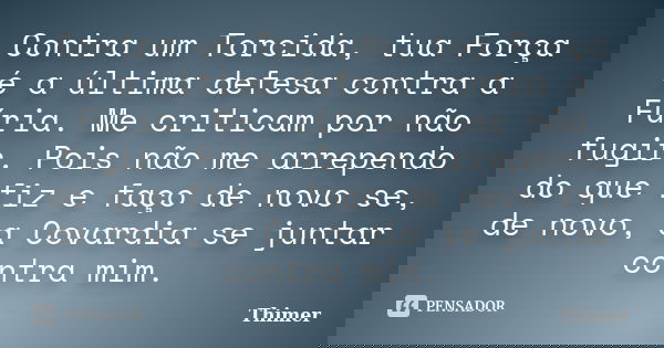 Contra um Torcida, tua Força é a última defesa contra a Fúria. Me criticam por não fugir. Pois não me arrependo do que fiz e faço de novo se, de novo, a Covardi... Frase de Thimer.