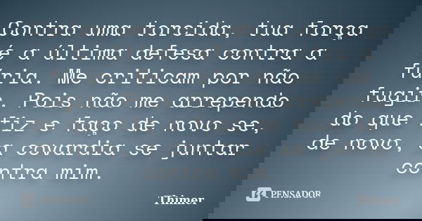 Contra uma torcida, tua força é a última defesa contra a fúria. Me criticam por não fugir. Pois não me arrependo do que fiz e faço de novo se, de novo, a covard... Frase de Thimer.