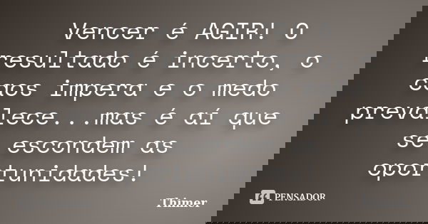 Vencer é AGIR! O resultado é incerto, o caos impera e o medo prevalece...mas é aí que se escondem as oportunidades!... Frase de Thimer.