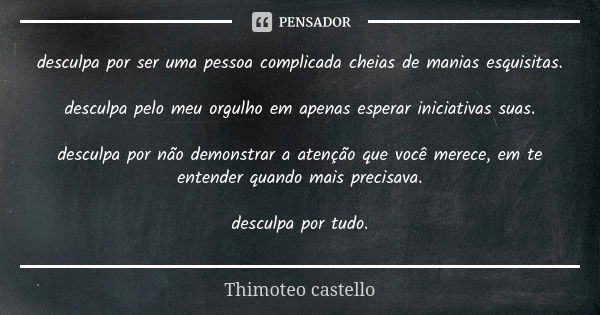 desculpa por ser uma pessoa complicada cheias de manias esquisitas. desculpa pelo meu orgulho em apenas esperar iniciativas suas. desculpa por não demonstrar a ... Frase de Thimóteo castello.