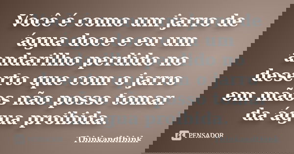 Você é como um jarro de água doce e eu um andarilho perdido no deserto que com o jarro em mãos não posso tomar da água proibida.... Frase de ThinkandThink.