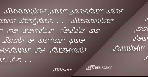 Desculpe por gostar dos teus beijos... Desculpe por me sentir feliz ao teu lado e achar que também estava te fazendo feliz...... Frase de Thinker.