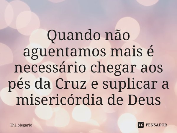⁠Quando não aguentamos mais é necessário chegar aos pés da Cruz e suplicar a misericórdia de Deus... Frase de Thi_olegario.