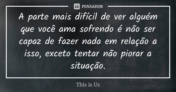 A parte mais difícil de ver alguém que você ama sofrendo é não ser capaz de fazer nada em relação a isso, exceto tentar não piorar a situação.... Frase de This is Us.