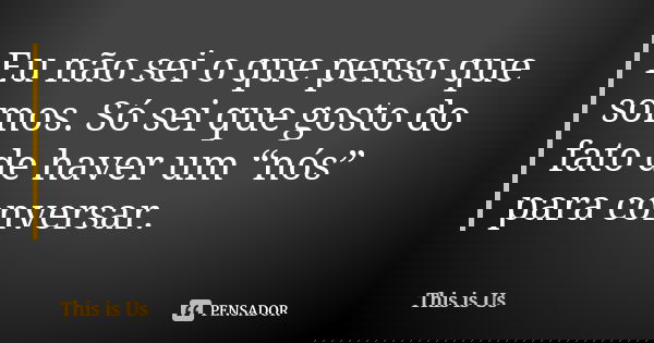Eu não sei o que penso que somos. Só sei que gosto do fato de haver um “nós” para conversar.... Frase de This is Us.
