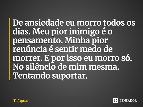 ⁠De ansiedade eu morro todos os dias. Meu pior inimigo é o pensamento. Minha pior renúncia é sentir medo de morrer. E por isso eu morro só. No silêncio de mim m... Frase de Th Japsen.