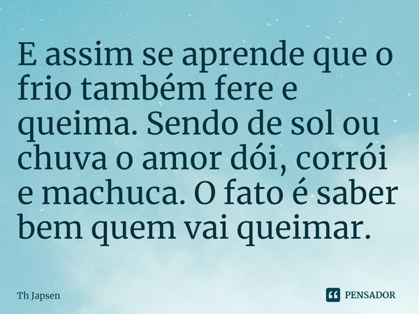 ⁠E assim se aprende que o frio também fere e queima. Sendo de sol ou chuva o amor dói, corrói e machuca. O fato é saber bem quem vai queimar.... Frase de Th Japsen.