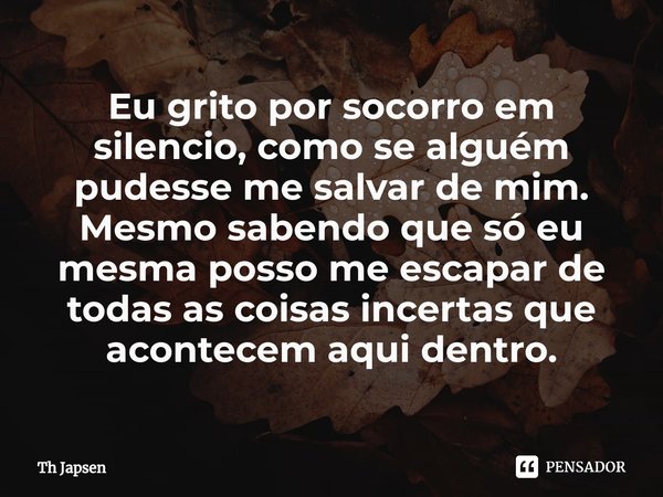 ⁠Eu grito por socorro em silencio, como se alguém pudesse me salvar de mim. Mesmo sabendo que só eu mesma posso me escapar de todas as coisas incertas que acont... Frase de Th Japsen.