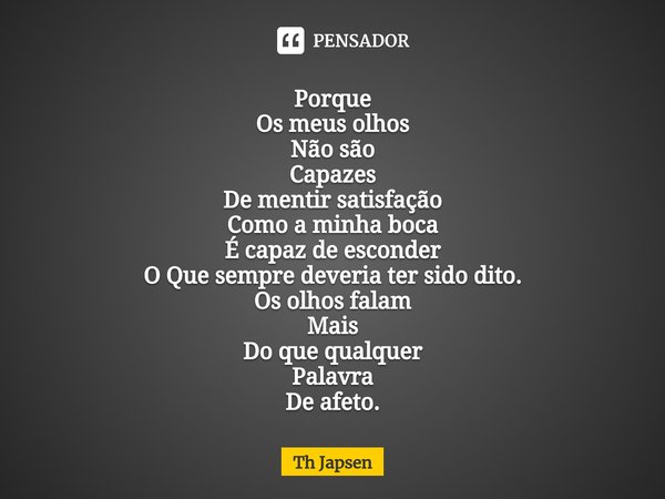 ⁠Porque
Os meus olhos
Não são
Capazes
De mentir satisfação
Como a minha boca
É capaz de esconder
O Que sempre deveria ter sido dito.
Os olhos falam
Mais
Do que ... Frase de Th Japsen.