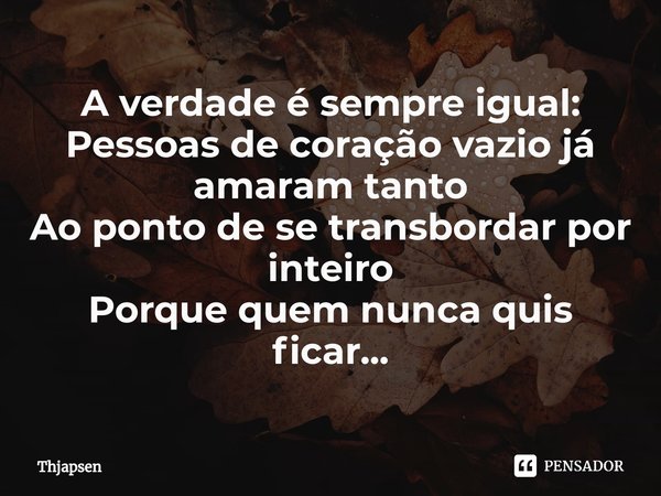 ⁠A verdade é sempre igual:
Pessoas de coração vazio já amaram tanto
Ao ponto de se transbordar por inteiro
Porque quem nunca quis ficar...... Frase de Thjapsen.