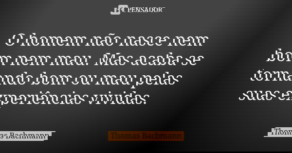 O homem não nasce nem bom nem mau. Mas acaba se tornando bom ou mau pelas suas experiências vividas.... Frase de Thomas Bachmann.