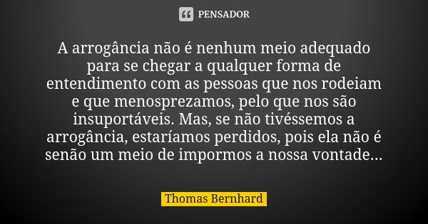 A arrogância não é nenhum meio adequado para se chegar a qualquer forma de entendimento com as pessoas que nos rodeiam e que menosprezamos, pelo que nos são ins... Frase de Thomas Bernhard.