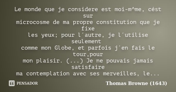 Le monde que je considere est moi-m^me, cést sur microcosme de ma propre constitution que je fixe les yeux; pour l´autre, je l´utilise seulement comme mon Globe... Frase de Thomas Browne (1643).