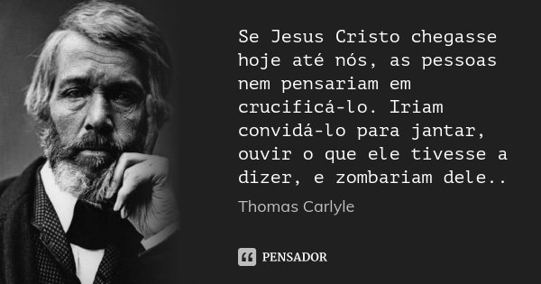 Se Jesus Cristo chegasse hoje até nós, as pessoas nem pensariam em crucificá-lo. Iriam convidá-lo para jantar, ouvir o que ele tivesse a dizer, e zombariam dele... Frase de Thomas Carlyle.