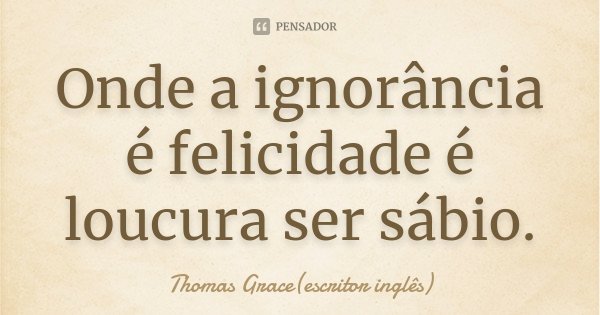 Onde a ignorância é felicidade é loucura ser sábio.... Frase de Thomas Grace(escritor inglês).