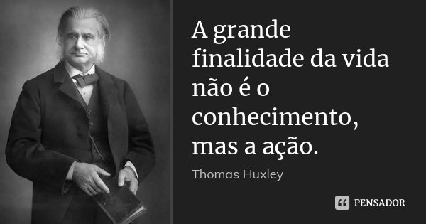 A grande finalidade da vida não é o conhecimento, mas a ação.... Frase de Thomas Huxley.
