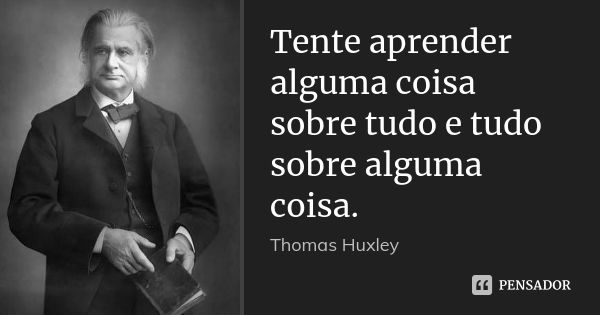 Tente aprender alguma coisa sobre tudo e tudo sobre alguma coisa.... Frase de Thomas Huxley.