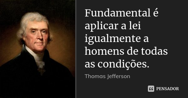 Fundamental é aplicar a lei igualmente a homens de todas as condições.... Frase de Thomas Jefferson.