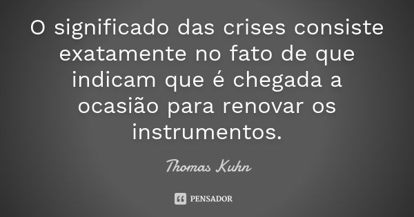 O significado das crises consiste exatamente no fato de que indicam que é chegada a ocasião para renovar os instrumentos.... Frase de Thomas Kuhn.