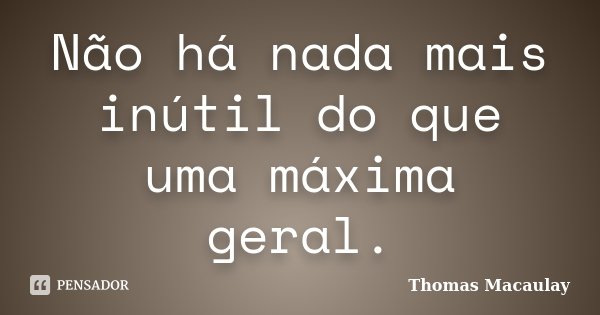 Não há nada mais inútil do que uma máxima geral.... Frase de Thomas Macaulay.