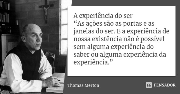 A experiência do ser “As ações são as portas e as janelas do ser. E a experiência de nossa existência não é possível sem alguma experiência do saber ou alguma e... Frase de Thomas Merton.