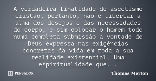 A verdadeira finalidade do ascetismo cristão, portanto, não é libertar a alma dos desejos e das necessidades do corpo, e sim colocar o homem todo numa completa ... Frase de Thomas Merton.