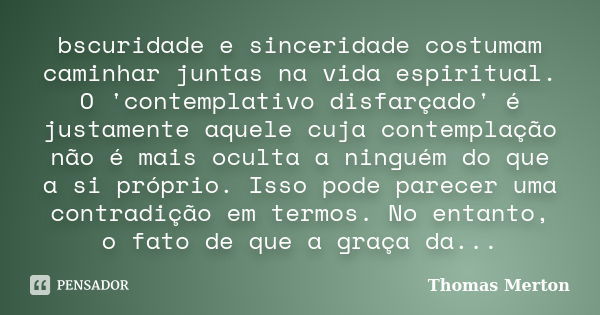 bscuridade e sinceridade costumam caminhar juntas na vida espiritual. O 'contemplativo disfarçado' é justamente aquele cuja contemplação não é mais oculta a nin... Frase de Thomas merton.