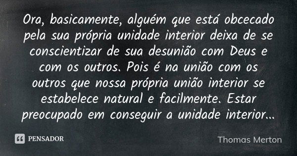 Ora, basicamente, alguém que está obcecado pela sua própria unidade interior deixa de se conscientizar de sua desunião com Deus e com os outros. Pois é na união... Frase de Thomas Merton.