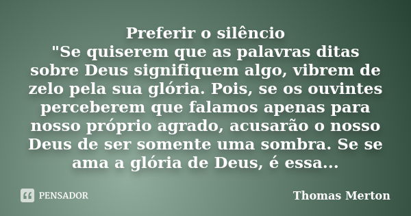 Preferir o silêncio "Se quiserem que as palavras ditas sobre Deus signifiquem algo, vibrem de zelo pela sua glória. Pois, se os ouvintes perceberem que fal... Frase de Thomas Merton.