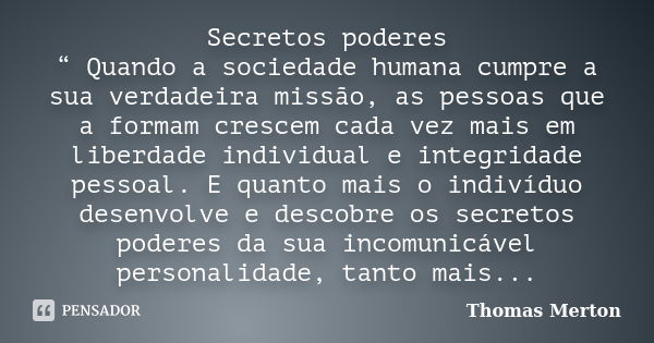 Secretos poderes “ Quando a sociedade humana cumpre a sua verdadeira missão, as pessoas que a formam crescem cada vez mais em liberdade individual e integridade... Frase de Thomas Merton.