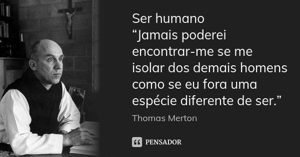 Ser humano “Jamais poderei encontrar-me se me isolar dos demais homens como se eu fora uma espécie diferente de ser.”... Frase de Thomas Merton.