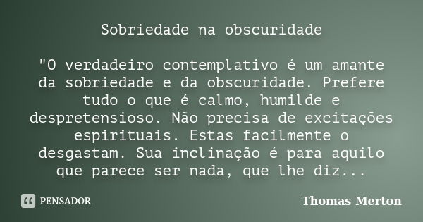 Sobriedade na obscuridade "O verdadeiro contemplativo é um amante da sobriedade e da obscuridade. Prefere tudo o que é calmo, humilde e despretensioso. Não... Frase de Thomas Merton.