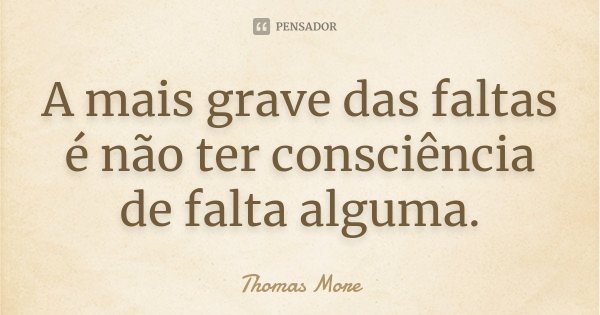 A mais grave das faltas é não ter consciência de falta alguma.... Frase de Thomas More.