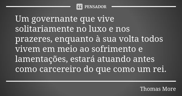 Um governante que vive solitariamente no luxo e nos prazeres, enquanto à sua volta todos vivem em meio ao sofrimento e lamentações, estará atuando antes como ca... Frase de Thomas More.