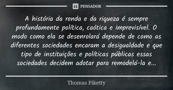 A história da renda e da riqueza é sempre profundamente política, caótica e imprevisível. O modo como ela se desenrolará depende de como as diferentes sociedade... Frase de Thomas Piketty.