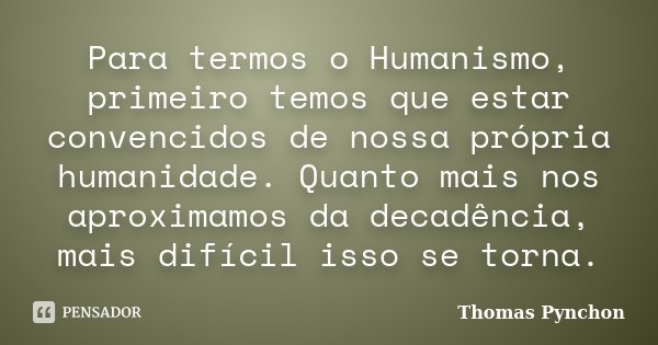 Para termos o Humanismo, primeiro temos que estar convencidos de nossa própria humanidade. Quanto mais nos aproximamos da decadência, mais difícil isso se torna... Frase de Thomas Pynchon.