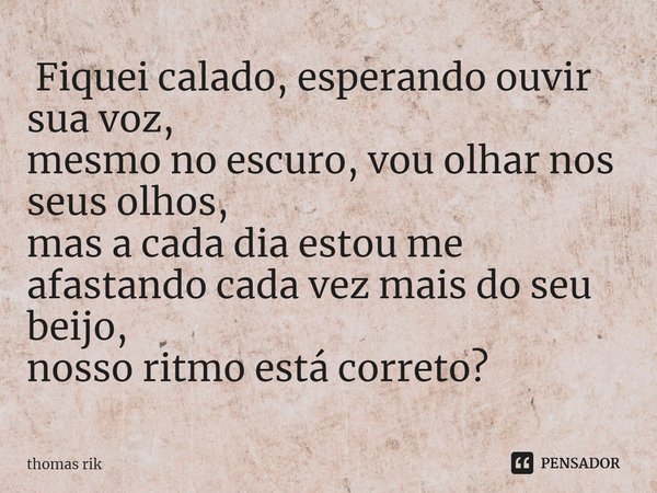 ⁠ Fiquei calado, esperando ouvir sua voz,
mesmo no escuro, vou olhar nos seus olhos,
mas a cada dia estou me afastando cada vez mais do seu beijo,
nosso ritmo e... Frase de thomas rik.