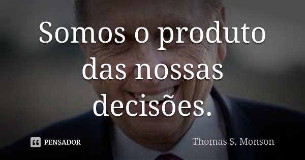 Somos o produto das nossas decisões.... Frase de Thomas S. Monson.