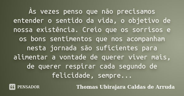 Às vezes penso que não precisamos entender o sentido da vida, o objetivo de nossa existência. Creio que os sorrisos e os bons sentimentos que nos acompanham nes... Frase de Thomas Ubirajara Caldas de Arruda.