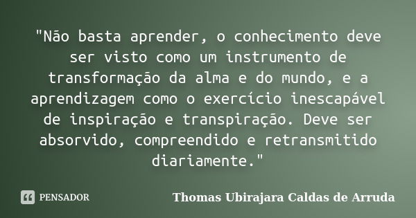 "Não basta aprender, o conhecimento deve ser visto como um instrumento de transformação da alma e do mundo, e a aprendizagem como o exercício inescapável d... Frase de Thomas Ubirajara Caldas de Arruda.