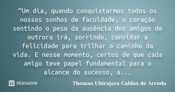 “Um dia, quando conquistarmos todos os nossos sonhos de faculdade, o coração sentindo o peso da ausência dos amigos de outrora irá, sorrindo, convidar a felicid... Frase de Thomas Ubirajara Caldas de Arruda.