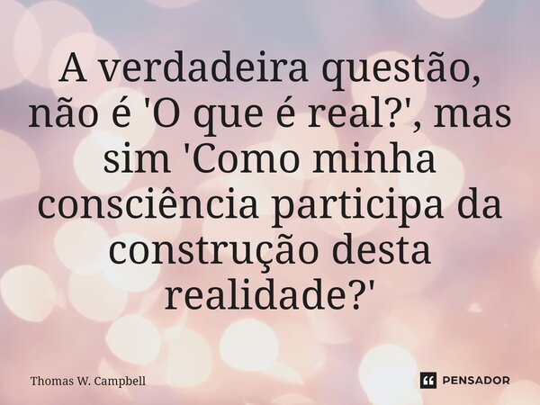 ⁠A verdadeira questão, não é 'O que é real?', mas sim 'Como minha consciência participa da construção desta realidade?'... Frase de Thomas W. Campbell.