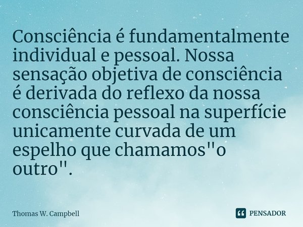 ⁠Consciência é fundamentalmente individual e pessoal. Nossa sensação objetiva de consciência é derivada do reflexo da nossa consciência pessoal na superfície un... Frase de Thomas W. Campbell.